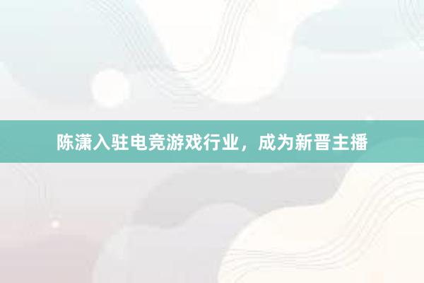 陈潇入驻电竞游戏行业，成为新晋主播